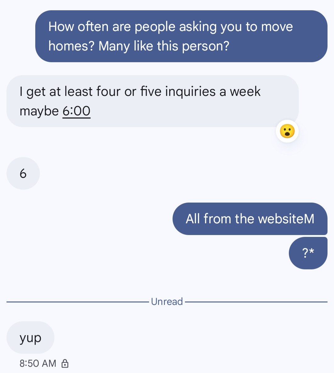 Text conversation. Me: How often are people asking you to move homes? Many like this person? Client: I get at least four or five inquiries a week, maybe six. Me: All from the website? Client: yup